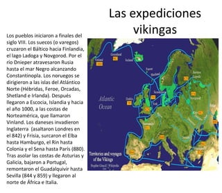 Las expediciones
vikingasLos pueblos iniciaron a finales del
siglo VIII. Los suecos (o varegos)
cruzaron el Báltico hacia Finlandia,
el lago Ladoga y Novgorod. Por el
río Dnieper atravesaron Rusia
hasta el mar Negro alcanzando
Constantinopla. Los noruegos se
dirigieron a las islas del Atlántico
Norte (Hébridas, Feroe, Orcadas,
Shetland e Irlanda). Después
llegaron a Escocia, Islandia y hacia
el año 1000, a las costas de
Norteamérica, que llamaron
Vinland. Los daneses invadieron
Inglaterra (asaltaron Londres en
el 842) y Frisia, surcaron el Elba
hasta Hamburgo, el Rin hasta
Colonia y el Sena hasta París (880).
Tras asolar las costas de Asturias y
Galicia, bajaron a Portugal,
remontaron el Guadalquivir hasta
Sevilla (844 y 859) y llegaron al
norte de África e Italia.
 