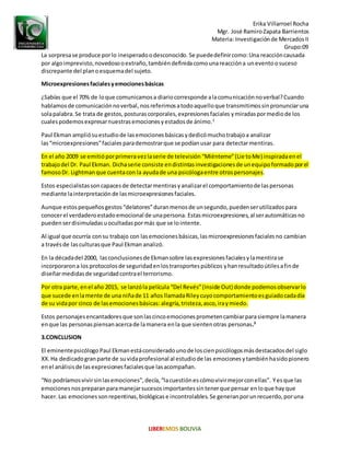 Erika Villarroel Rocha
Mgr. José RamiroZapata Barrientos
Materia: Investigaciónde MercadosII
Grupo:09
La sorpresase produce porlo inesperadoodesconocido. Se puededefinircomo:Una reaccióncausada
por algoimprevisto,novedosooextraño,tambiéndefinidacomounareaccióna uneventoosuceso
discrepante del planoesquemadel sujeto.
Microexpresionesfacialesyemocionesbásicas
¿Sabías que el 70% de loque comunicamosa diariocorresponde alacomunicaciónnoverbal?Cuando
hablamosde comunicaciónnoverbal, nosreferimosatodoaquelloque transmitimossinpronunciaruna
solapalabra.Se trata de gestos,posturascorporales,expresionesfaciales ymiradaspormediode los
cualespodemosexpresarnuestrasemocionesyestadosde ánimo.2
Paul Ekman ampliósuestudiode lasemocionesbásicasydedicómuchotrabajoa analizar
las“microexpresiones”faciales parademostrarque se podíanusar para detectarmentiras.
En el año 2009 se emitióporprimeravezlaserie de televisión “Miénteme”(Lie toMe) inspiradaenel
trabajodel Dr. Paul Ekman. Dichaserie consiste endistintasinvestigacionesde unequipoformadoporel
famosoDr. Lightmanque cuentacon la ayudade una psicólogaentre otrospersonajes.
Estos especialistassoncapacesde detectarmentirasyanalizarel comportamientode laspersonas
mediante lainterpretaciónde lasmicroexpresionesfaciales.
Aunque estospequeñosgestos“delatores”duranmenosde unsegundo,puedenserutilizadospara
conocerel verdaderoestadoemocional de unapersona. Estasmicroexpresiones,al serautomáticasno
puedenserdisimuladasuocultadaspormás que se lointente.
Al igual que ocurría consu trabajo con lasemocionesbásicas,lasmicroexpresionesfacialesno cambian
a travésde lasculturasque Paul Ekman analizó.
En la décadadel 2000, lasconclusionesde Ekmansobre lasexpresionesfacialesylamentirase
incorporarona los protocolosde seguridadenlostransportespúblicos yhanresultadoútilesafinde
diseñarmedidasde seguridadcontrael terrorismo.
Por otra parte,enel año 2015, se lanzóla película “Del Revés”(Inside Out) donde podemosobservarlo
que sucede enlamente de una niñade 11 años llamadaRileycuyocomportamientoesguiadocadadía
de su vidapor cinco de lasemocionesbásicas: alegría,tristeza,asco,iraymiedo.
Estos personajesencantadoresque sonlascincoemocionesprometencambiarparasiempre lamanera
enque las personaspiensanacercade lamanera enla que sientenotras personas.3
3.CONCLUSION
El eminentepsicólogo Paul Ekman estáconsideradounode loscienpsicólogosmásdestacadosdel siglo
XX.Ha dedicadogranparte de suvidaprofesional al estudiode las emociones ytambiénhasidopionero
enel análisisde lasexpresionesfacialesque lasacompañan.
“No podríamosvivirsinlasemociones”,decía,“lacuestiónescómovivirmejorconellas”. Yesque las
emocionesnospreparanparamanejarsucesosimportantessintenerque pensar enloque hayque
hacer. Las emociones sonrepentinas,biológicase incontrolables.Se generanporunrecuerdo,poruna
 