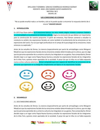 APELLIDOS Y NOMBRES: SÁNCHEZ DOMÍNGUEZ RODRIGO ADONAY
DOCENTE: MGR. JOSE RAMIRO ZAPATA BARRIENTOS
MATERIA: IM 2
GRUPO: 09
“Liberemos Bolivia” 1
LAS 6 EMOCIONES DE ECKMAN
“No se puede enseñar nada a un hombre, solo se le puede ayudar a encontrar la respuesta dentro de sí
mismo” GALILEO GALILEI
1. INTRODUCCIÓN
En 1972 Paul Ekam definió las 6 emociones básicas: ira, asco, miedo, alegría, tristeza y sorpresa. Debido a
su universalidad y a su presencia en distintas culturas, llegó a la conclusión de que debían ser importantes
para la construcción de nuestro psiquismo. A partir de entonces, Paul Ekman comenzó a estudiar la
conducta no verbal y las expresiones faciales así como también el ocultamiento de las emociones en las
expresiones del rostro. Fue así que logró profundizar en el campo de la psicología de las emociones, hasta
entonces no explorado. 2
Antes de los estudios de Ekman, la creencia (especialmente por parte de antropólogos como Margaret
Mead) era que las expresiones faciales de las emociones estaban determinadas por la cultura, que era algo
que las personas aprendían de su entorno cultural y las integraban en sus gestos. Para comprobarlo, Ekman
decidió viajar a un lugar como Papúa Nueva Guinea y estudiar las expresiones faciales de los integrantes
de la tribu Fore, quienes vivían apartados de la sociedad. A pesar de que la tribu no se había expuesto
nunca a otras culturas exteriores, Ekman comprobó que eran capaces de identificar las emociones de las
personas que aparecían en su fotografía simplemente con fijarse en las expresiones faciales.1
2. DESARROLLO
2.1.SEIS EMOCIONES BÁSICAS
Antes de los estudios de Ekman, la creencia (especialmente por parte de antropólogos como Margaret
Mead) era que las expresiones faciales de las emociones estaban determinadas por la cultura, que era algo
que las personas aprendían de su entorno cultural y las integraban en sus gestos. Para comprobarlo, Ekman
decidió viajar a un lugar como Papúa Nueva Guinea y estudiar las expresiones faciales de los integrantes
de la tribu Fore, quienes vivían apartados de la sociedad. A pesar de que la tribu no se había expuesto
 
