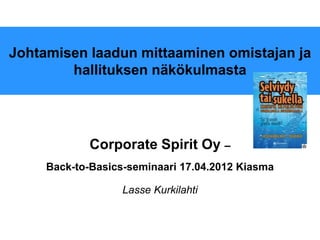 Johtamisen laadun mittaaminen omistajan ja
        hallituksen näkökulmasta




             Corporate Spirit Oy –
     Back-to-Basics-seminaari 17.04.2012 Kiasma

                   Lasse Kurkilahti
 
