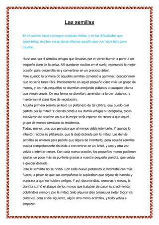 Las semillas

En el camino hacia conseguir nuestras metas, y en las dificultades que
superamos, muchas veces desarrollamos aquello que nos hacía falta para
triunfar…


Hubo una vez 4 semillas amigas que llevadas por el viento fueron a parar a un
pequeño claro de la selva. Allí quedaron ocultas en el suelo, esperando la mejor
ocasión para desarrollarse y convertirse en un precioso árbol.
Pero cuando la primera de aquellas semillas comenzó a germinar, descubrieron
que no sería tarea fácil. Precisamente en aquel pequeño claro vivía un grupo de
monos, y los más pequeños se divertían arrojando plátanos a cualquier planta
que vieran crecer. De esa forma se divertían, aprendían a lanzar plátanos, y
mantenían el claro libre de vegetación.
Aquella primera semilla se llevó un platanazo de tal calibre, que quedó casi
partida por la mitad. Y cuando contó a las demás amigas su desgracia, todas
estuvieron de acuerdo en que lo mejor sería esperar sin crecer a que aquel
grupo de monos cambiara su residencia.
Todas, menos una, que pensaba que al menos debía intentarlo. Y cuando lo
intentó, recibió su platanazo, que la dejó doblada por la mitad. Las demás
semillas su unieron para pedirle que dejara de intentarlo, pero aquella semillita
estaba completamente decidida a convertirse en un árbol, y una y otra vez
volvía a intentar crecer. Con cada nueva ocasión, los pequeños monos pudieron
ajustar un poco más su puntería gracias a nuestra pequeña plantita, que volvía
a quedar doblada.
Pero la semillita no se rindió. Con cada nuevo platanazo lo intentaba con más
fuerza, a pesar de que sus compañeras le suplicaban que dejase de hacerlo y
esperase a que no hubiera peligro. Y así, durante días, semanas y meses, la
plantita sufrió el ataque de los monos que trataban de parar su crecimiento,
doblándola siempre por la mitad. Sólo algunos días conseguía evitar todos los
plátanos, pero al día siguiente, algún otro mono acertaba, y todo volvía a
empezar.
 