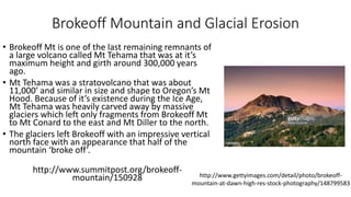 Brokeoff Mountain and Glacial Erosion
• Brokeoff Mt is one of the last remaining remnants of
a large volcano called Mt Tehama that was at it’s
maximum height and girth around 300,000 years
ago.
• Mt Tehama was a stratovolcano that was about
11,000’ and similar in size and shape to Oregon’s Mt
Hood. Because of it’s existence during the Ice Age,
Mt Tehama was heavily carved away by massive
glaciers which left only fragments from Brokeoff Mt
to Mt Conard to the east and Mt Diller to the north.
• The glaciers left Brokeoff with an impressive vertical
north face with an appearance that half of the
mountain ‘broke off’.
http://www.summitpost.org/brokeoff-
mountain/150928 http://www.gettyimages.com/detail/photo/brokeoff-
mountain-at-dawn-high-res-stock-photography/148799583
 