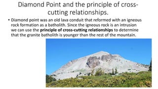 Diamond Point and the principle of cross-
cutting relationships.
• Diamond point was an old lava conduit that reformed with an igneous
rock formation as a batholith. Since the igneous rock is an intrusion
we can use the principle of cross-cutting relationships to determine
that the granite batholith is younger than the rest of the mountain.
 