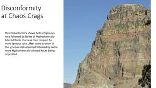 Disconformity
at Chaos Crags
This Disconformity shows belts of igneous
rock followed by layers of Hydrothermally
Altered Rocks that was then covered by
more igneous rock. After some erosion of
the igneous rock occurred followed by some
more Hydrothermally Altered Rocks being
deposited.
 