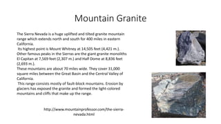 Mountain Granite
The Sierra Nevada is a huge uplifted and tilted granite mountain
range which extends north and south for 400 miles in eastern
California.
Its highest point is Mount Whitney at 14,505 feet (4,421 m.).
Other famous peaks in the Sierras are the giant granite monoliths
El Capitan at 7,569 feet (2,307 m.) and Half Dome at 8,836 feet
(2,693 m.).
These mountains are about 70 miles wide. They cover 31,000
square miles between the Great Basin and the Central Valley of
California.
This range consists mostly of fault-block mountains. Erosion by
glaciers has exposed the granite and formed the light-colored
mountains and cliffs that make up the range.
http://www.mountainprofessor.com/the-sierra-
nevada.html
 