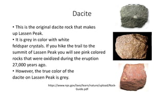 Dacite
• This is the original dacite rock that makes
up Lassen Peak.
• It is grey in color with white
feldspar crystals. If you hike the trail to the
summit of Lassen Peak you will see pink colored
rocks that were oxidized during the eruption
27,000 years ago.
• However, the true color of the
dacite on Lassen Peak is grey.
https://www.nps.gov/lavo/learn/nature/upload/Rock-
Guide.pdf
 