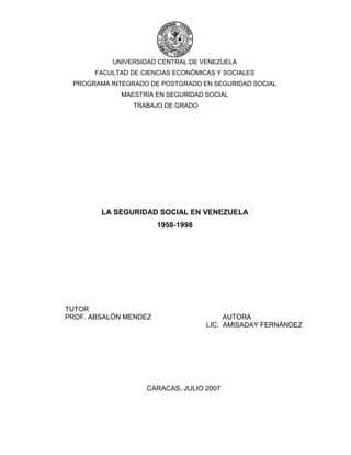 UNIVERSIDAD CENTRAL DE VENEZUELA
FACULTAD DE CIENCIAS ECONÓMICAS Y SOCIALES
PROGRAMA INTEGRADO DE POSTGRADO EN SEGURIDAD SOCIAL
MAESTRÍA EN SEGURIDAD SOCIAL
TRABAJO DE GRADO
LA SEGURIDAD SOCIAL EN VENEZUELA
1958-1998
TUTOR
PROF. ABSALÓN MENDEZ AUTORA
LIC. AMISADAY FERNÁNDEZ
CARACAS, JULIO 2007
 