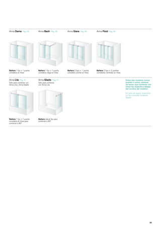 Anna Dama      Pág. 39     Anna Bach      Pág. 39     Anna Giara     Pág. 40       Anna Floid     Pág. 40




Bañera 1 fijo + 1 puerta   Bañera 1 fijo + 1 puerta   Bañera 2 fijos + 1 puerta    Bañera 2 fijos + 2 puertas
corredera en línea         corredera ciega en línea   corredera central en línea   correderas centrales en línea


Anna Lila Pág. 41          Anna Gladis Pág. 41                                                                     Estos dos modelos nunca
Sólo para combinar con     Sólo para combinar                                                                      pueden ir solos, siempre
Anna Lila y Anna Gladis    con Anna Lila                                                                           se tienen que combinar con
                                                                                                                   otros (se especifica debajo
                                                                                                                   del nombre del modelo).

                                                                                                                   En caso de querer solamente
                                                                                                                   un fijo, consultar la familia
                                                                                                                   Space.




Bañera 1 fijo + 1 puerta   Bañera lateral fijo para
corredera en línea para    combinar a 90º
combinar a 90º




                                                                                                                                              35
 