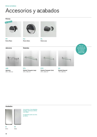 Anna corredera


Accesorios y acabados
Pomos

       fe   cto
Por de




PP                       PU                          PL
Pomo Plano               Pomo Uñero                  Pomo Luna



                                                                                                       Para ver
                                                                                                   los precios de
Jabonera                 Estantes                                                                  los accesorios
                                                                                                     de sujeción,
                                                                                                     consulte la
                                                                                                     página 280




JAB                      ETL                         ETC                        EE
Jabonera                 Estante Triangular Largo    Estante Triangular Corto   Estante Especial
255 x 255 mm             275 x 426 mm                275 x 326 mm               175 x 290 mm




Acabados
                         Los pomos y los estantes
                         pueden servirse en Brillo
                         y en Mate.

                         La jabonera sólo se sirve
                         en Brillo.




B                 M
Brillo            Mate



32
 