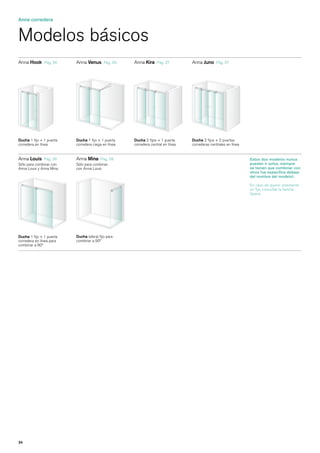 Anna corredera


Modelos básicos
Anna Hook      Pág. 36    Anna Venus       Pág. 36   Anna Kira     Pág. 37        Anna Juno     Pág. 37




Ducha 1 fijo + 1 puerta   Ducha 1 fijo + 1 puerta    Ducha 2 fijos + 1 puerta     Ducha 2 fijos + 2 puertas
corredera en línea        corredera ciega en línea   corredera central en línea   correderas centrales en línea


Anna Louis    Pág. 38     Anna Mina     Pág. 38                                                                   Estos dos modelos nunca
Sólo para combinar con    Sólo para combinar                                                                      pueden ir solos, siempre
Anna Louis y Anna Mina    con Anna Louis                                                                          se tienen que combinar con
                                                                                                                  otros (se especifica debajo
                                                                                                                  del nombre del modelo).

                                                                                                                  En caso de querer solamente
                                                                                                                  un fijo, consultar la familia
                                                                                                                  Space.




Ducha 1 fijo + 1 puerta   Ducha lateral fijo para
corredera en línea para   combinar a 90º
combinar a 90º




34
 