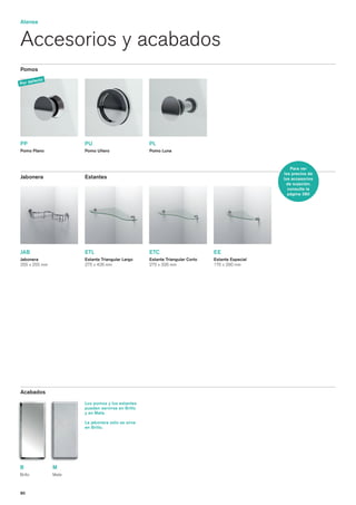 Atenea


Accesorios y acabados
Pomos

       fe   cto
Por de




PP                       PU                          PL
Pomo Plano               Pomo Uñero                  Pomo Luna



                                                                                                       Para ver
                                                                                                   los precios de
Jabonera                 Estantes                                                                  los accesorios
                                                                                                     de sujeción,
                                                                                                     consulte la
                                                                                                     página 280




JAB                      ETL                         ETC                        EE
Jabonera                 Estante Triangular Largo    Estante Triangular Corto   Estante Especial
255 x 255 mm             275 x 426 mm                275 x 326 mm               175 x 290 mm




Acabados
                         Los pomos y los estantes
                         pueden servirse en Brillo
                         y en Mate.

                         La jabonera sólo se sirve
                         en Brillo.




B                 M
Brillo            Mate



80
 
