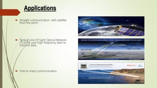 Applications
 Straight communication with satellite
from the earth.
 Tactical Line Of Sight Optical Network
(TLSON) uses high frequency laser to
transmit data.
 One to many communication.
 