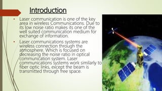 Introduction
• Laser communication is one of the key
area in wireless Communications. Due to
its low noise ratio makes its one of the
well suited communication medium for
exchange of information.
• Laser communications systems are
wireless connection through the
atmosphere. Which is focused on
decreasing the noise ratio in optical
communication system. Laser
communications systems work similarly to
fiber optic links, except the beam is
transmitted through free space.
 