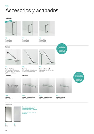 Gala


Accesorios y acabados
Tiradores

       fe   cto
Por de




TG                              TN                                TR
Tirador Gala                    Tirador Nova                      Tirador Riba
40 cm de alto                   20 cm de alto                     20 cm de alto



                                                                                                         Para ver
Barras                                                                                                 los precios
                                                                                                      de las barras,
                                                                                                       consulte la
                                                                                                       página 280




BA                              BF                                BT
Barra articulada                Barra fija                        Barra en forma de T
Si el ancho del elemeno fijo    Si el ancho del elemeno fijo es   Para sujetar dos fijos con una
es inferior a 601 mm en ducha   igual o superior a 601 mm.        sola barra.
y 801 mm en bañera.
                                                                                                                           Para ver
Jabonera                        Estantes                                                                               los precios de
                                                                                                                       los accesorios
                                                                                                                         de sujeción,
                                                                                                                         consulte la
                                                                                                                         página 280




JAB                             ETL                               ETC                              EE
Jabonera                        Estante Triangular Largo          Estante Triangular Corto         Estante Especial
255 x 255 mm                    275 x 426 mm                      275 x 326 mm                     175 x 290 mm



Acabados
                                Los tiradores, las barras
                                y los estantes pueden
                                servirse en Brillo y en Mate.

                                La jabonera sólo se sirve
                                en Brillo.




B                 M
Brillo            Mate



126
 