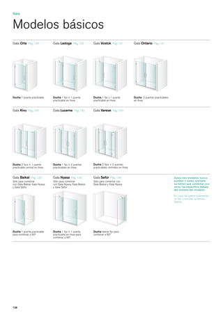 Gala


Modelos básicos
Gala Orta     Pág. 130         Gala Ladoga       Pág. 130         Gala Vostok      Pág. 131         Gala Ontario    Pág. 131

                                                         Ladoga




Ducha 1 puerta practicable     Ducha 1 fijo + 1 puerta            Ducha 1 fijo y 1 puerta           Ducha 2 puertas practicables
                               practicable en línea               practicable en línea              en línea


Gala Kivu     Pág. 132         Gala Lucerna      Pág. 132         Gala Varese      Pág. 133




Ducha 2 fijos + 1 puerta       Ducha 1 fijo + 2 puertas           Ducha 2 fijos + 2 puertas
practicable central en línea   practicables en línea              practicables centrales en línea


Gala Baikal Pág. 133           Gala Nyasa Pág. 134                Gala Sefor     Pág. 134                                          Estos tres modelos nunca
Sólo para combinar             Sólo para combinar                 Sólo para combinar con                                           pueden ir solos, siempre
con Gala Baikal, Gala Nyasa    con Gala Nyasa, Gala Baikal        Gala Baikal y Gala Nyasa                                         se tienen que combinar con
y Gala Sefor                   y Gala Sefor                                                                                        otros (se especifica debajo
                                                                                                                                   del nombre del modelo).

                                                                                                                                   En caso de querer solamente
                                                                                                                                   un fijo, consultar la familia
                                                                                                                                   Space.




Ducha 1 puerta practicable     Ducha 1 fijo + 1 puerta            Ducha lateral fijo para
para combinar a 90º            practicable en línea para          combinar a 90º
                               combinar a 90º




128
 