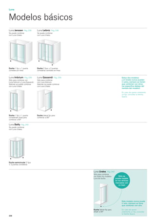 Luna


Modelos básicos
Luna Janssen     Pág. 238       Luna Leibniz    Pág. 238
Se puede combinar               Se puede combinar
con Luna Urales                 con Luna Urales




Ducha 1 fijo + 1 puerta         Ducha 2 fijos + 2 puertas
corredera en línea              correderas centrales en línea


Luna Imbrium      Pág. 239      Luna Gassendi      Pág. 239                                     Estos dos modelos
Sólo para combinar con          Sólo para combinar                                              y el Urales nunca pueden
Luna Imbrium y Luna Gassendi.   con Luna Imbrium.                                               ir solos, siempre se tienen
Además se puede combinar        Además se puede combinar                                        que combinar con otros
con Luna Urales                 con Luna Urales                                                 (se especifica debajo del
                                                                                                nombre del modelo).

                                                                                                En caso de querer solamente
                                                                                                un fijo, consultar la familia
                                                                                                Space.




Ducha 1 fijo + 1 puerta         Ducha lateral fijo para
correderaen línea para          combinar a 90º
combinar a 90º

Luna Bailly Pág. 240
Se puede combinar
con Luna Urales.




Ducha semicircular 2 fijos
+ 2 puertas correderas


                                                                Luna Urales     Pág. 240
                                                                Sólo para combinar
                                                                con todos los modelos        Sólo se
                                                                Luna de ducha            puede instalar
                                                                                         en los vértices
                                                                                         marcados con
                                                                                             un topo




                                                                                                Este modelo nunca puede
                                                                                                ir solo, siempre se tiene
                                                                                                que combinar con otro.

                                                                Ducha lateral fijo para         En caso de querer
                                                                añadir a 90º                    solamente un fijo, consultar
                                                                                                la familia Space.
236
 