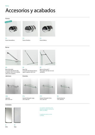 Nerta


Accesorios y acabados
Pomos

       fe   cto
Por de




PS                              PC                               PE
Pomo Semiesférico               Pomo Cilíndrico                  Pomo Esférico




                                                                                                         Para ver
Barras                                                                                                 los precios
                                                                                                      de las barras,
                                                                                                       con l




BA                              BF                               BT
Barra Articulada                Barra Fija                       Barra en forma de T
Si el ancho del elemeno ﬁjo     Si el ancho del elemeno ﬁjo es   Para sujetar dos ﬁjos con una
es inferior a 601 mm en ducha   igual o superior a 601 mm.       sola barra.
y 801 mm en bañera.
                                                                                                                           Para ver
Jabonera                        Estantes                                                                               los precios de
                                                                                                                       los accesorios
                                                                                                                         de sujeción,
                                                                                                                         consulte la
                                                                                                                         página 280




JAB                             ETL                              ETC                             EE
Jabonera                        Estante Triangular Largo         Estante Triangular Corto        Estante Especial
255 x 255 mm                    275 x 426 mm                     275 x 326 mm                    175 x 290 mm



Acabados
                                                                 Los pomos, las barras y los
                                                                 estantes pueden servirse en
                                                                 Brillo y en Mate.


                                                                 La jabonera sólo se sirve
                                                                 en Brillo.




B                 M
Brillo            Mate
 