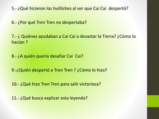 5.- ¿Qué hicieron los huilliches al ver que Cai Cai despertó?
6.- ¿Por qué Tren Tren no despertaba?
7.- ¿ Quiénes ayudaban a Cai Cai a devastar la Tierra? ¿Cómo lo
hacían ?
8.- ¿A quién quería desafiar Cai Cai?
9.-¿Quién despertó a Tren Tren ? ¿Cómo lo hizo?
10.- ¿Qué hizo Tren Tren para salir victoriosa?
11.- ¿Qué busca explicar esta leyenda?