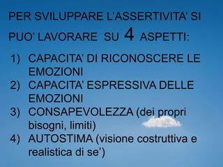 PER SVILUPPARE L’ASSERTIVITA’ SI
PUO’ LAVORARE SU 4 ASPETTI:
1) CAPACITA’ DI RICONOSCERE LE
EMOZIONI
2) CAPACITA’ ESPRESSIVA DELLE
EMOZIONI
3) CONSAPEVOLEZZA (dei propri
bisogni, limiti)
4) AUTOSTIMA (visione costruttiva e
realistica di se’)
 