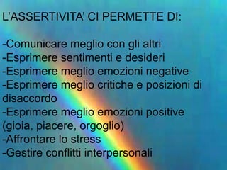 L’ASSERTIVITA’ CI PERMETTE DI:
-Comunicare meglio con gli altri
-Esprimere sentimenti e desideri
-Esprimere meglio emozioni negative
-Esprimere meglio critiche e posizioni di
disaccordo
-Esprimere meglio emozioni positive
(gioia, piacere, orgoglio)
-Affrontare lo stress
-Gestire conflitti interpersonali
 