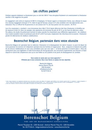 Les chiffres parlent2
Combien rapporte réellement un Assessment pour un coût de 1 300 € ? Vous récupérez facilement cet investissement si l’évaluation
satisfait à des exigences de qualité

Un engagement raté coûte en moyenne 45 000 € à l’employeur. En faisant appel à un Assessment Center, vous réduisez le risque
d’un mauvais engagement d’environ 57 %. Selon le type de fonction, environ 15 % des candidats sont mal sélectionnés sans
évaluation. Pour un effectif de 50 personnes et une rotation de 9 %, les frais perdus sont les suivants : 30 375 €

Lors d’un assessment « standard » vous économisez donc déjà 17 314 € Après déduction des frais d’évaluation, le bénéfice est
de maximum 11 464 € €. Dans cet exemple, cela représente une économie de près de 38 % sur les frais de sélections ratées.
Par ailleurs, les études de productivité montrent la valeur ajoutée d’un Assessment pour différentes organisations : les collabora-
teurs testés travaillent mieux et produisent près de 10 % (9,74 %) en plus. L’explication des chercheurs est la suivante : l’évaluation
permet de sélectionner les meilleurs collaborateurs.


                    Berenschot Belgium, partenaire dans votre réussite
Berenschot Belgium est spécialisé dans la sélection, l’évaluation et le développement de talents humains. Le point de départ de
notre prestation de services est l’adaptation optimale entre les hommes et l’organisation. Nous analysons et évaluons les profils
de vos (futurs) collaborateurs et nous vous conseillons pour que vous ayez « la bonne personne à la bonne place ». Nous les
recherchons pour vous également. À l’aide d’instruments de testing éprouvés, nos consultants expérimentés vous donnent un bilan
objectif et nuancé des compétences ainsi qu’un avis fiable sur les qualités et les points de développement du candidat.


                                                      Vous voulez en savoir plus sur notre approche ?
                                       N’hésitez pas à nous contacter. Nous nous ferons un plaisir de vous répondre.

                                                                                   Berenschot Belgium
                                                                                  Avenue Marcel Thiry 81
                                                                                       1200 Bruxelles
                                                                                    info@berenschot.be
                                                                                      Tel 02/777 06 45




1 Avant chaque évaluation, les compétences pertinentes pour votre fonction vacante sont définies. Par exemple, quelle définition votre entreprise apporte-t-elle à la compétence « people management »?
  Est-ce :« Donner des instructions claires et à répartir les tâches de façon correcte et honnête » ? ou « , motiver les autres et proposer des pistes et actions de développement » ? ou, les deux ?
2 Nous vous renvoyons à l’étude de Schmidt & Hunter (1998) et de Propsma & Smit (2003) pour les indicateurs de productivité.




                              Marcel Thirylaan 81 • 1200 Brussel • Avenue Marcel Thiry 81 • 1200 Bruxelles
                                    Tel. 02/777.06.45 • belgium@berenschot.be • www.berenschot.be
 