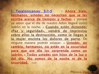 1 Tesalonicenses 5:1-5 1 Ahora bien,
hermanos, ustedes no necesitan que se les
escriba acerca de tiempos y fechas, 2 porque
ya saben que el día de nuestro Adon llegará como
ladrón en la noche. 3 Cuando estén diciendo:
«Paz y seguridad», vendrá de improviso
sobre ellos la destrucción, como le llegan a
la mujer encinta los dolores de parto. De
ninguna manera podrán escapar. 4 Ustedes, en
cambio, hermanos, no están en la oscuridad
para que ese día los sorprenda como un
ladrón. 5 Todos ustedes son hijos de la luz y
del día. No somos de la noche ni de la
oscuridad.  (NVI)
 