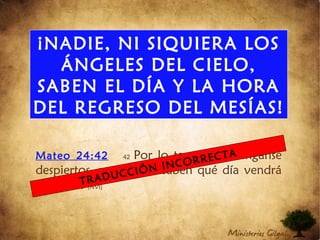 ¡NADIE, NI SIQUIERA LOS
ÁNGELES DEL CIELO,
SABEN EL DÍA Y LA HORA
DEL REGRESO DEL MESÍAS!
Mateo 24:42 42 Por lo tanto, manténganse
despiertos, porque no saben qué día vendrá
su Adon. (NVI)
TRADUCCIÓN INCORRECTA
 