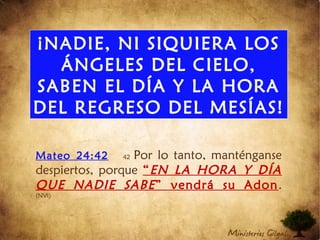 ¡NADIE, NI SIQUIERA LOS
ÁNGELES DEL CIELO,
SABEN EL DÍA Y LA HORA
DEL REGRESO DEL MESÍAS!
Mateo 24:42 42 Por lo tanto, manténganse
despiertos, porque “EN LA HORA Y DÍA
QUE NADIE SABE” vendrá su Adon.
(NVI)
 