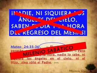 ¡NADIE, NI SIQUIERA LOS
ÁNGELES DEL CIELO,
SABEN EL DÍA Y LA HORA
DEL REGRESO DEL MESÍAS!
Mateo 24:35-36 35 El cielo y la tierra
pasarán, pero mis palabras jamás pasarán. 36 Pero
en cuanto al día y la hora, nadie lo sabe, ni
siquiera los ángeles en el cielo, ni el
Hijo, sino sólo el Padre. (NVI)
MILENIO SABÁTICO
 