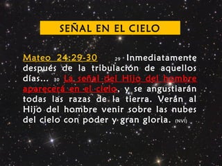 Mateo 24:29-30 29 Inmediatamente
después de la tribulación de aquellos
días… 30 La señal del Hijo del hombre
aparecerá en el cielo, y se angustiarán
todas las razas de la tierra. Verán al
Hijo del hombre venir sobre las nubes
del cielo con poder y gran gloria. (NVI)
SEÑAL EN EL CIELO
 