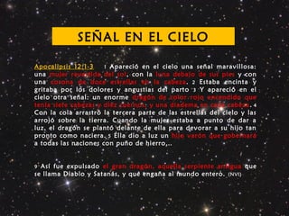 Apocalipsis 12:1-3 1 Apareció en el cielo una señal maravillosa:
una mujer revestida del sol, con la luna debajo de sus pies y con
una corona de doce estrellas en la cabeza. 2 Estaba encinta y
gritaba por los dolores y angustias del parto 3 Y apareció en el
cielo otra señal: un enorme dragón de color rojo encendido que
tenía siete cabezas y diez cuernos, y una diadema en cada cabeza. 4
Con la cola arrastró la tercera parte de las estrellas del cielo y las
arrojó sobre la tierra. Cuando la mujer estaba a punto de dar a
luz, el dragón se plantó delante de ella para devorar a su hijo tan
pronto como naciera. 5 Ella dio a luz un hijo varón que gobernará
a todas las naciones con puño de hierro…
9 Así fue expulsado el gran dragón, aquella serpiente antigua que
se llama Diablo y Satanás, y que engaña al mundo entero. (NVI)
SEÑAL EN EL CIELO
 