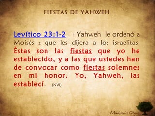 FIESTAS DE YAHWEH
Levítico 23:1-2 1 Yahweh le ordenó a
Moisés 2 que les dijera a los israelitas:
Éstas son las fiestas que yo he
establecido, y a las que ustedes han
de convocar como fiestas solemnes
en mi honor. Yo, Yahweh, las
establecí.  (NVI)
 