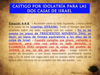 CASTIGO POR IDOLATRÍA PARA LAS
DOS CASAS DE ISRAEL
Ezequiel 4:4-8 4 Acuéstate sobre tu lado izquierdo, y echa sobre
ti la culpa de los israelitas (EFRAIM). Todo el tiempo que estés
acostado sobre ese lado, cargarás con sus culpas. 5 Yo te he
puesto un plazo de TRESCIENTOS NOVENTA DÍAS, es
decir, un lapso de tiempo equivalente a los años de la
culpa de Israel. 6 Cuando cumplas ese plazo, volverás a
acostarte, pero esta vez sobre tu lado derecho, y
CUARENTA DÍAS cargarás con la culpa del pueblo de
JUDAH, o sea, un día por cada año. 7 Luego mirarás el
asedio de Jerusalén, y con brazo amenazante profetizarás contra
ella. 8 Yo te ataré con sogas para que no puedas darte vuelta de un
lado a otro mientras no se cumplan los días del asedio. (NVI)
 