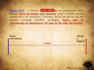 Daniel 9:27 27 Durante una semana ese gobernante (Anti-
Mesías) hará un pacto con muchos, pero a media semana
pondrá fin a los sacrificios y ofrendas. Sobre una de las alas del
templo cometerá horribles sacrilegios, hasta que le
sobrevenga el desastroso fin que le ha sido decretado.
(NVI)
SIETE AÑOS
7 AÑOS
Pacto
Anti-Mesías
Yahshu
a
Regresa
 
