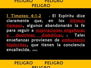 1 Timoteo 4:1-2 1 El Espíritu dice
claramente que, en los últimos
tiempos, algunos abandonarán la fe
para seguir a inspiraciones engañosas
y doctrinas diabólicas. 2 Tales
enseñanzas provienen de embusteros
hipócritas, que tienen la conciencia
encallecida. (NVI)
PELIGRO PELIGRO
PELIGRO
PELIGRO PELIGRO
 