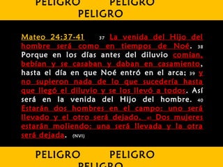 Mateo 24:37-41 37 La venida del Hijo del
hombre será como en tiempos de Noé. 38
Porque en los días antes del diluvio comían,
bebían y se casaban y daban en casamiento,
hasta el día en que Noé entró en el arca; 39 y
no supieron nada de lo que sucedería hasta
que llegó el diluvio y se los llevó a todos. Así
será en la venida del Hijo del hombre. 40
Estarán dos hombres en el campo: uno será
llevado y el otro será dejado. 41 Dos mujeres
estarán moliendo: una será llevada y la otra
será dejada. (NVI)
PELIGRO PELIGRO
PELIGRO
PELIGRO PELIGRO
 