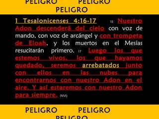 1 Tesalonicenses 4:16-17 15 Nuestro
Adon descenderá del cielo con voz de
mando, con voz de arcángel y con trompeta
de Eloah, y los muertos en el Mesías
resucitarán primero. 17 Luego los que
estemos vivos, los que hayamos
quedado, seremos arrebatados junto
con ellos en las nubes para
encontrarnos con nuestro Adon en el
aire. Y así estaremos con nuestro Adon
para siempre. (NVI)
PELIGRO PELIGRO
PELIGRO
PELIGRO PELIGRO
 