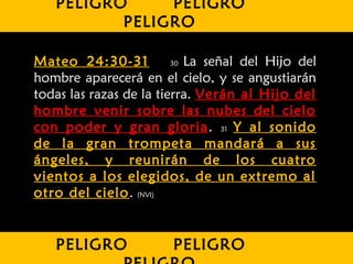 Mateo 24:30-31 30 La señal del Hijo del
hombre aparecerá en el cielo, y se angustiarán
todas las razas de la tierra. Verán al Hijo del
hombre venir sobre las nubes del cielo
con poder y gran gloria. 31 Y al sonido
de la gran trompeta mandará a sus
ángeles, y reunirán de los cuatro
vientos a los elegidos, de un extremo al
otro del cielo. (NVI)
PELIGRO PELIGRO
PELIGRO
PELIGRO PELIGRO
 