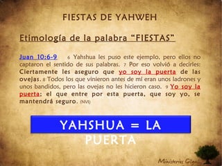 FIESTAS DE YAHWEH
Etimología de la palabra “FIESTAS”
Juan 10:6-9 6 Yahshua les puso este ejemplo, pero ellos no
captaron el sentido de sus palabras. 7 Por eso volvió a decirles:
Ciertamente les aseguro que yo soy la puerta de las
ovejas. 8 Todos los que vinieron antes de mí eran unos ladrones y
unos bandidos, pero las ovejas no les hicieron caso. 9 Yo soy la
puerta; el que entre por esta puerta, que soy yo, se
mantendrá seguro. (NVI)
YAHSHUA = LA
PUERTA
 