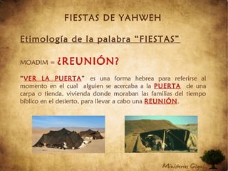 FIESTAS DE YAHWEH
Etimología de la palabra “FIESTAS”
MOADIM = ¿REUNIÓN?
“VER LA PUERTA” es una forma hebrea para referirse al
momento en el cual alguien se acercaba a la PUERTA de una
carpa o tienda, vivienda donde moraban las familias del tiempo
bíblico en el desierto, para llevar a cabo una REUNIÓN.
 