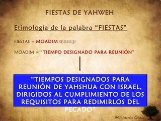 FIESTAS DE YAHWEH
Etimología de la palabra “FIESTAS”
FIESTAS = MOADIM ()
MOADIM = “TIEMPO DESIGNADO PARA REUNIÓN”
“TIEMPOS DESIGNADOS PARA
REUNIÓN DE YAHSHUA CON ISRAEL,
DIRIGIDOS AL CUMPLIMIENTO DE LOS
REQUISITOS PARA REDIMIRLOS DEL
PECADO”
 
