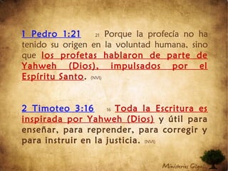 1 Pedro 1:21 21 Porque la profecía no ha
tenido su origen en la voluntad humana, sino
que los profetas hablaron de parte de
Yahweh (Dios), impulsados por el
Espíritu Santo. (NVI)
2 Timoteo 3:16 16 Toda la Escritura es
inspirada por Yahweh (Dios) y útil para
enseñar, para reprender, para corregir y
para instruir en la justicia. (NVI)
 