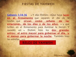 FIESTAS DE YAHWEH
Génesis 1:14-16 14 Y dijo Elohim: «¡Que haya luces
en el firmamento que separen el día de la
noche; que sirvan como señales de las
estaciones, de los días y de los años, 15 y que
brillen en el firmamento para iluminar la tierra!» Y
sucedió así. 16 Elohim hizo los dos grandes
astros: el astro mayor para gobernar el día, y
el menor para gobernar la noche. También hizo
las estrellas. (NVI)
RELOJ DE YAHWEH
 