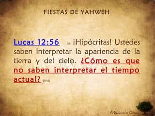 FIESTAS DE YAHWEH
Lucas 12:56 56 ¡Hipócritas! Ustedes
saben interpretar la apariencia de la
tierra y del cielo. ¿Cómo es que
no saben interpretar el tiempo
actual? (NVI)
 