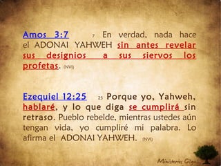 Amos 3:7 7 En verdad, nada hace
el ADONAI YAHWEH sin antes revelar
sus designios  a sus siervos los
profetas. (NVI)
Ezequiel 12:25 25 Porque yo, Yahweh,
hablaré, y lo que diga se cumplirá sin
retraso. Pueblo rebelde, mientras ustedes aún
tengan vida, yo cumpliré mi palabra. Lo
afirma el ADONAI YAHWEH. (NVI)
 