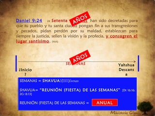 Daniel 9:24 24 Setenta semanas han sido decretadas para
que tu pueblo y tu santa ciudad pongan fin a sus transgresiones
y pecados, pidan perdón por su maldad, establezcan para
siempre la justicia, sellen la visión y la profecía, y consagren el
lugar santísimo. (NVI)
70
SEMANAS
¿Inicio
?
Yahshua
Descans
a
SEMANAS = SHAVUA()H7620
SHAVUA= “REUNIÓN (FIESTA) DE LAS SEMANAS” [Dt 16:16;
2Cr 8:13]
REUNIÓN (FIESTA) DE LAS SEMANAS =
SEMANAS = SHAVUA()H7620
SHAVUA= “REUNIÓN (FIESTA) DE LAS SEMANAS” [Dt 16:16;
2Cr 8:13]
REUNIÓN (FIESTA) DE LAS SEMANAS =
AÑOS
AÑOS
ANUAL
 