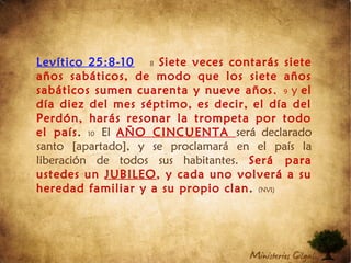 Levítico 25:8-10 8 Siete veces contarás siete
años sabáticos, de modo que los siete años
sabáticos sumen cuarenta y nueve años, 9 y el
día diez del mes séptimo, es decir, el día del
Perdón, harás resonar la trompeta por todo
el país. 10 El AÑO CINCUENTA será declarado
santo [apartado], y se proclamará en el país la
liberación de todos sus habitantes. Será para
ustedes un JUBILEO, y cada uno volverá a su
heredad familiar y a su propio clan. (NVI)
 