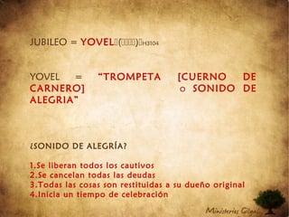 JUBILEO = YOVEL()H3104
YOVEL = “TROMPETA [CUERNO DE
CARNERO] o SONIDO DE
ALEGRIA”
¿SONIDO DE ALEGRÍA?
1.Se liberan todos los cautivos
2.Se cancelan todas las deudas
3.Todas las cosas son restituidas a su dueño original
4.Inicia un tiempo de celebración
 