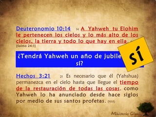 Deuteronomio 10:14 14 A Yahweh tu Elohim
le pertenecen los cielos y lo más alto de los
cielos, la tierra y todo lo que hay en ella. (NVI)
[Salmo 24:1]
Hechos 3:21 21 Es necesario que él (Yahshua)
permanezca en el cielo hasta que llegue el tiempo
de la restauración de todas las cosas, como
Yahweh lo ha anunciado desde hace siglos
por medio de sus santos profetas. (NVI)
¿Tendrá Yahweh un año de jubileo para
sí? sí
 