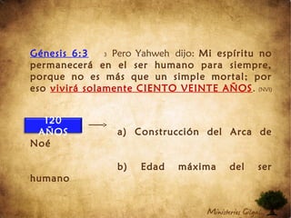 Génesis 6:3 3 Pero Yahweh dijo: Mi espíritu no
permanecerá en el ser humano para siempre,
porque no es más que un simple mortal; por
eso vivirá solamente CIENTO VEINTE AÑOS. (NVI)
a) Construcción del Arca de
Noé
b) Edad máxima del ser
humano
120
AÑOS
 